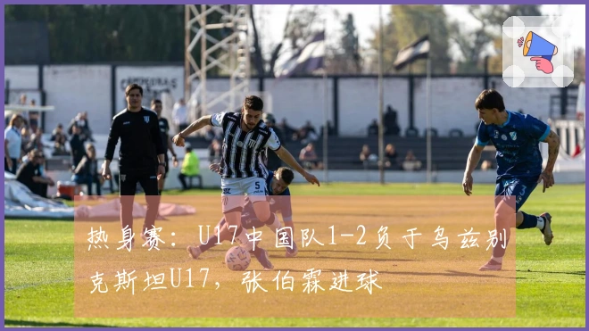 热身赛：U17中国队1-2负于乌兹别克斯坦U17，张伯霖进球