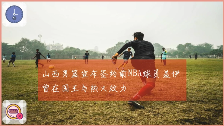 山西男篮宣布签约前NBA球员盖伊 曾在国王与热火效力