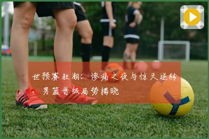 世预赛狂潮：惨痛之夜与惊天逆转，男篮晋级局势揭晓