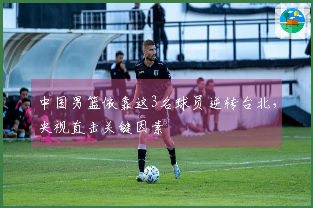 中国男篮依靠这3名球员逆转台北，央视直击关键因素