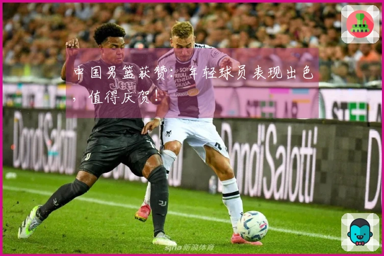 中国男篮获赞：年轻球员表现出色，值得庆贺！