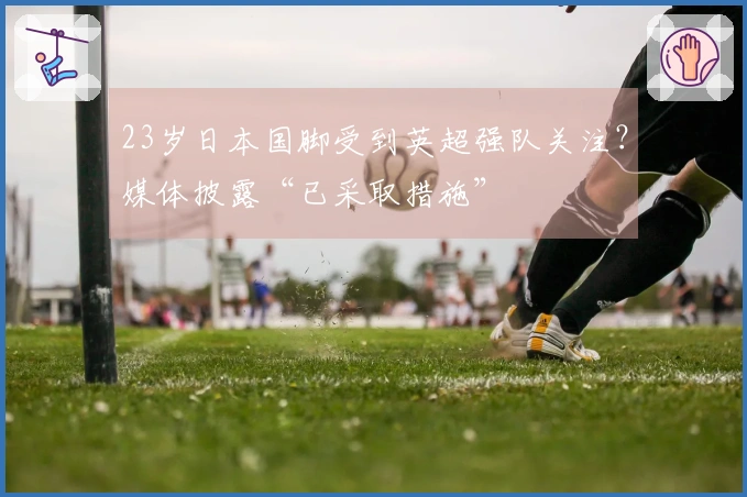 23岁日本国脚受到英超强队关注？媒体披露“已采取措施”