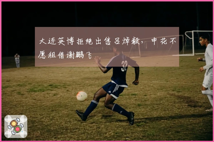 大连英博拒绝出售吕焯毅，申花不愿租借谢鹏飞
