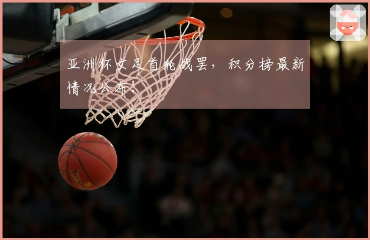 亚洲杯女足首轮战罢，积分榜最新情况公布！