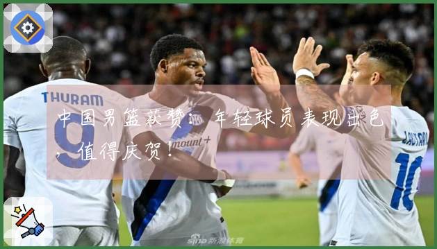 中国男篮获赞：年轻球员表现出色，值得庆贺！