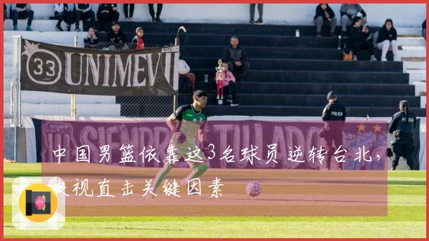 中国男篮依靠这3名球员逆转台北，央视直击关键因素