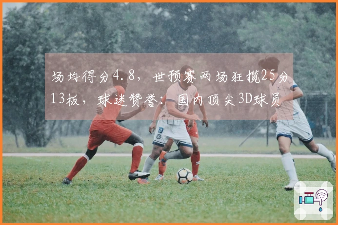 场均得分4.8，世预赛两场狂揽25分13板，球迷赞誉：国内顶尖3D球员