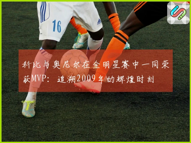 科比与奥尼尔在全明星赛中一同荣获MVP：追溯2009年的辉煌时刻