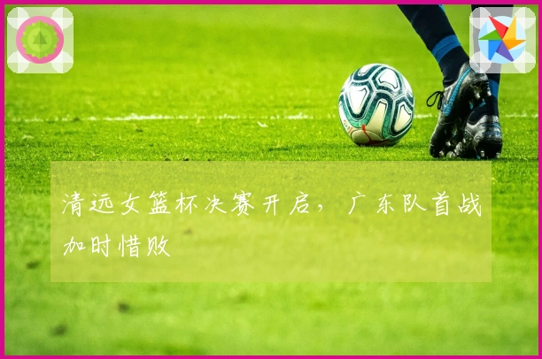 清远女篮杯决赛开启，广东队首战加时惜败