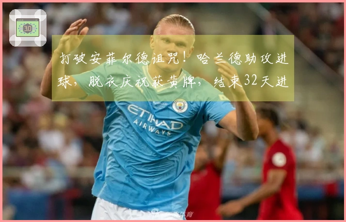 打破安菲尔德诅咒！哈兰德助攻进球，脱衣庆祝获黄牌，结束32天进球干旱