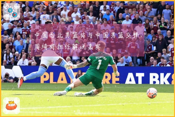 中国台北男篮将与中国男篮交锋，周琦将担任解说嘉宾