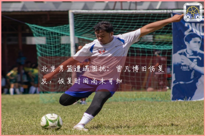 北京男篮遭遇困扰：曾凡博旧伤复发，恢复时间尚未可知