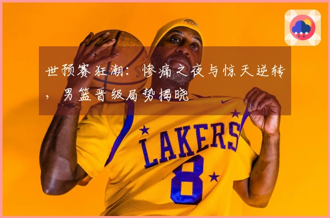 世预赛狂潮：惨痛之夜与惊天逆转，男篮晋级局势揭晓