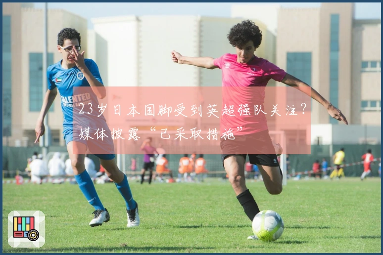 23岁日本国脚受到英超强队关注？媒体披露“已采取措施”