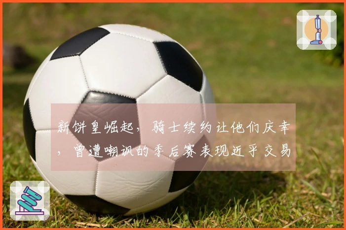 新饼皇崛起，骑士续约让他们庆幸，曾遭嘲讽的季后赛表现近乎交易边缘。