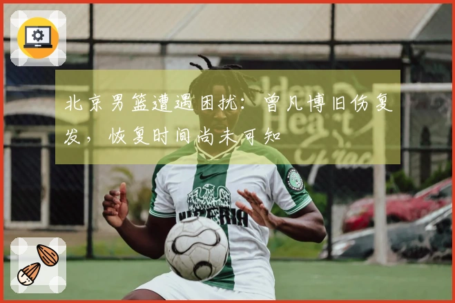 北京男篮遭遇困扰:曾凡博旧伤复发,恢复时间尚未可知