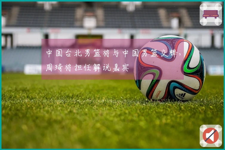 中国台北男篮将与中国男篮交锋，周琦将担任解说嘉宾