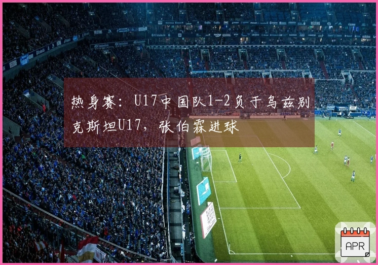 热身赛：U17中国队1-2负于乌兹别克斯坦U17，张伯霖进球