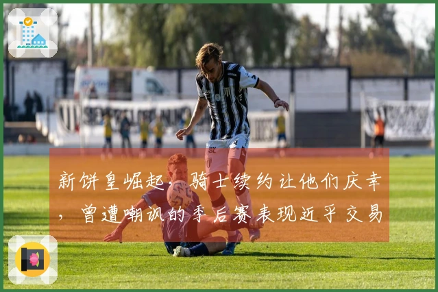 新饼皇崛起，骑士续约让他们庆幸，曾遭嘲讽的季后赛表现近乎交易边缘。